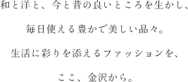 和と洋と、今と昔の良いところを生かし、毎日使える豊かで美しい品々。生活に彩りを添えるファッションを、ここ、金沢から。